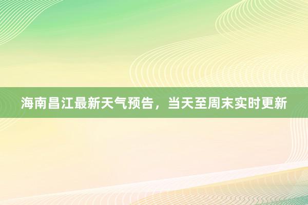 海南昌江最新天气预告，当天至周末实时更新